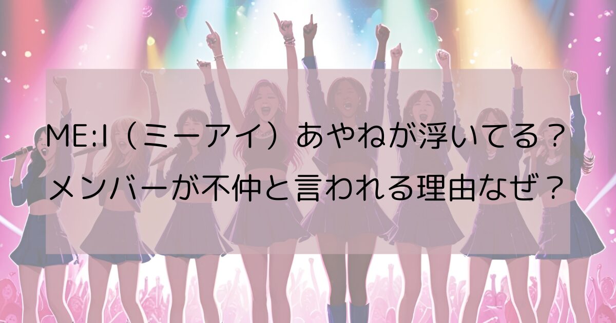 ME:I（ミーアイ）あやねが浮いてる？ メンバーが不仲と言われる理由なぜ？
