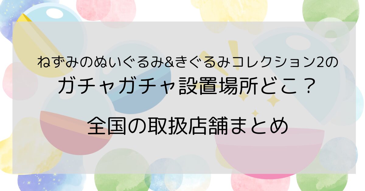 ねずみのぬいぐるみ&きぐるみコレクション2のガチャガチャ設置場所どこ？全国の取扱店舗まとめ