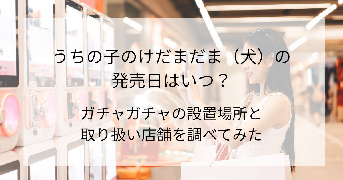うちの子のけだまだま（犬）の発売日はいつ？ガチャガチャの設置場所と取り扱い店舗を調べてみた